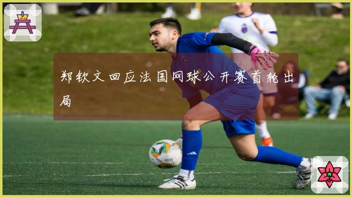 郑钦文回应法国网球公开赛首轮出局