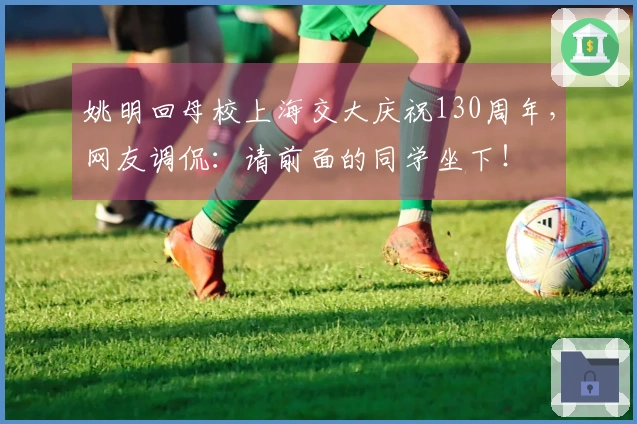 姚明回母校上海交大庆祝130周年,网友调侃:请前面的同学坐下!