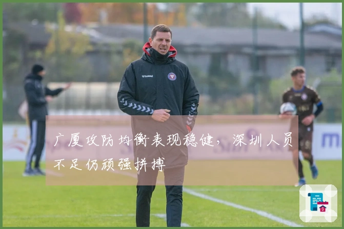 广厦攻防均衡表现稳健，深圳人员不足仍顽强拼搏